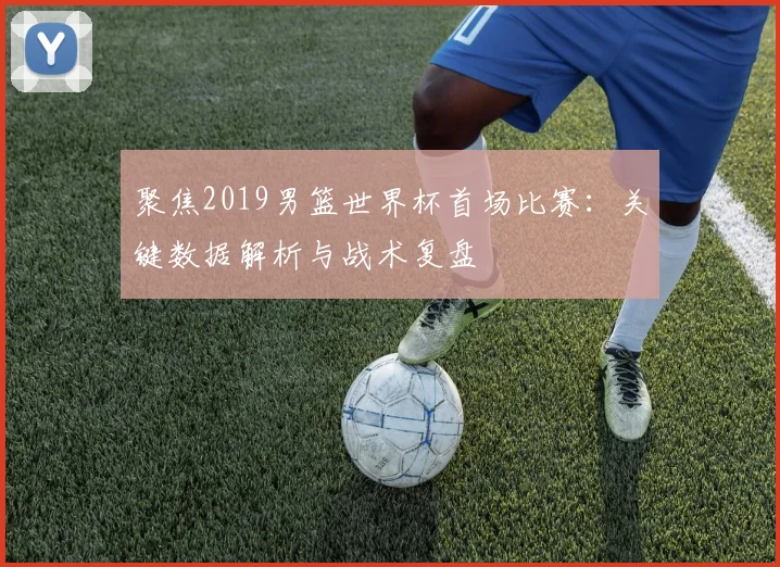 聚焦2019男篮世界杯首场比赛：关键数据解析与战术复盘