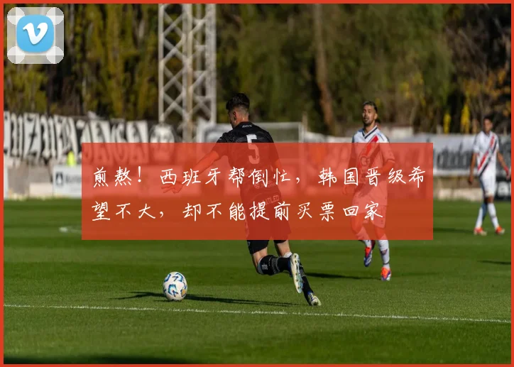 煎熬！西班牙帮倒忙，韩国晋级希望不大，却不能提前买票回家