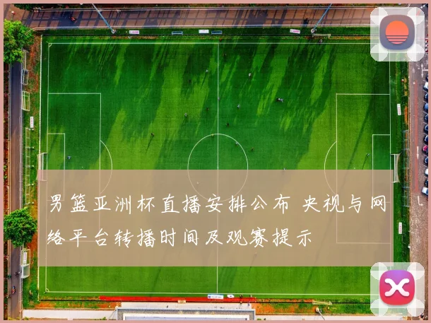 男篮亚洲杯直播安排公布 央视与网络平台转播时间及观赛提示