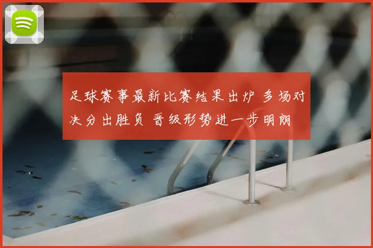 足球赛事最新比赛结果出炉 多场对决分出胜负 晋级形势进一步明朗