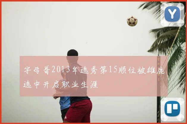 字母哥2013年选秀第15顺位被雄鹿选中开启职业生涯