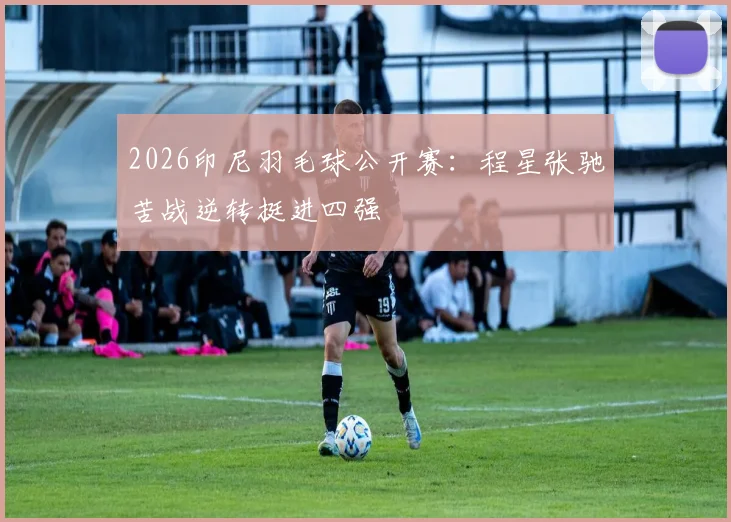 2026印尼羽毛球公开赛：程星张驰苦战逆转挺进四强