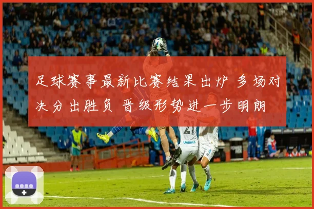 足球赛事最新比赛结果出炉 多场对决分出胜负 晋级形势进一步明朗