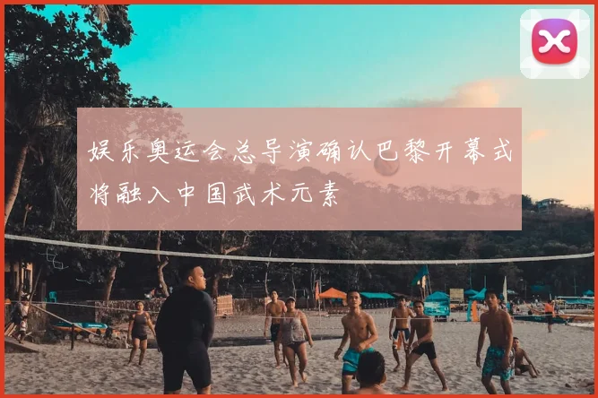 娱乐奥运会总导演确认巴黎开幕式将融入中国武术元素