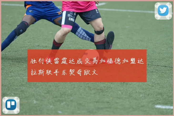 独行侠雷霆达成交易加福德加盟达拉斯联手东契奇欧文