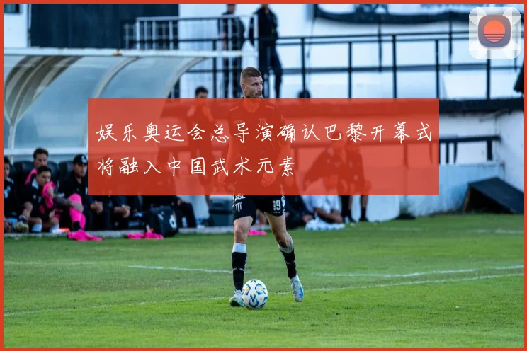 娱乐奥运会总导演确认巴黎开幕式将融入中国武术元素