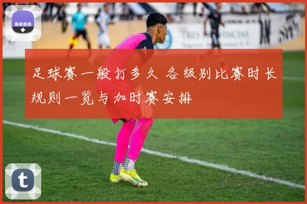 足球赛一般打多久 各级别比赛时长规则一览与加时赛安排