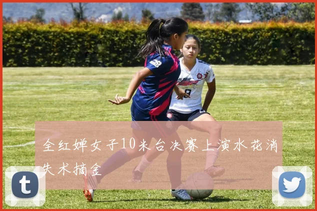全红婵女子10米台决赛上演水花消失术摘金