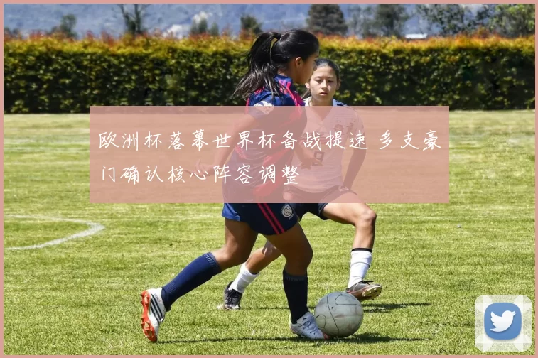 欧洲杯落幕世界杯备战提速 多支豪门确认核心阵容调整