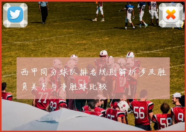 西甲同分球队排名规则解析涉及胜负关系与净胜球比较