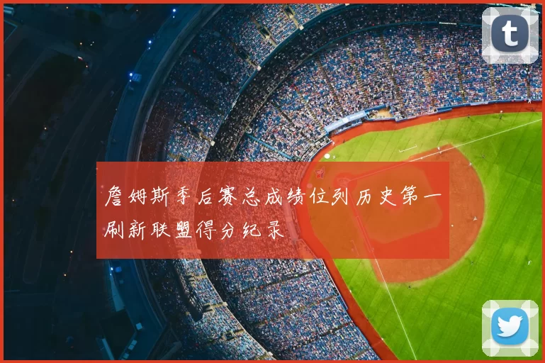 詹姆斯季后赛总成绩位列历史第一刷新联盟得分纪录