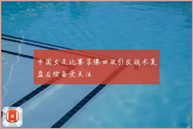 中国女足比赛录像回放引发战术复盘后续备受关注