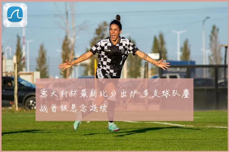 意大利杯最新比分出炉 多支球队鏖战晋级悬念延续