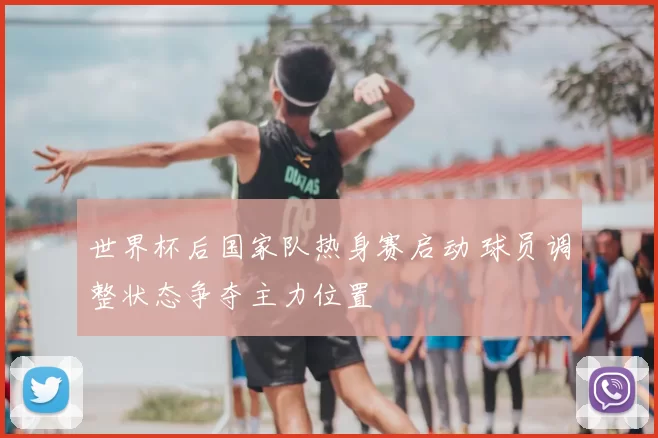 世界杯后国家队热身赛启动 球员调整状态争夺主力位置