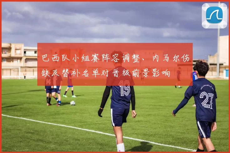 巴西队小组赛阵容调整、内马尔伤缺及替补名单对晋级前景影响