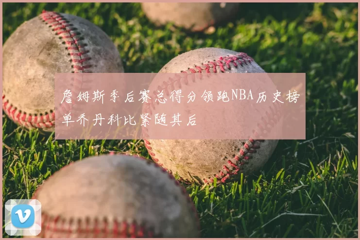 詹姆斯季后赛总得分领跑NBA历史榜单乔丹科比紧随其后