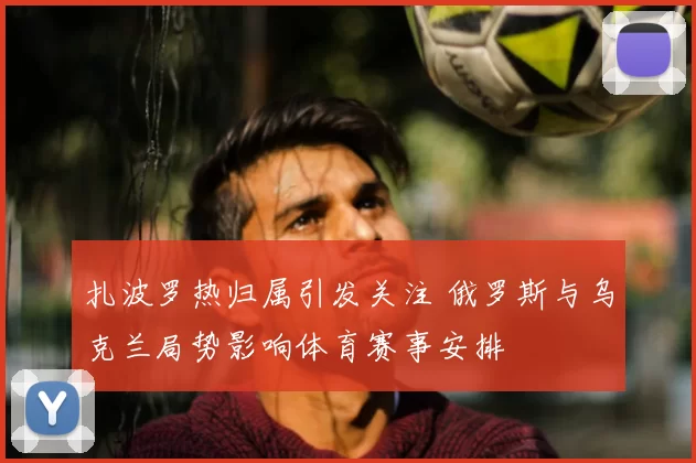 扎波罗热归属引发关注 俄罗斯与乌克兰局势影响体育赛事安排