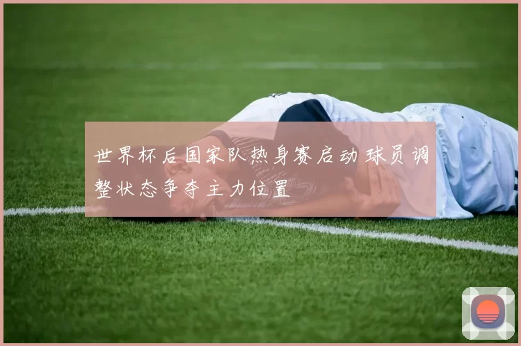 世界杯后国家队热身赛启动 球员调整状态争夺主力位置