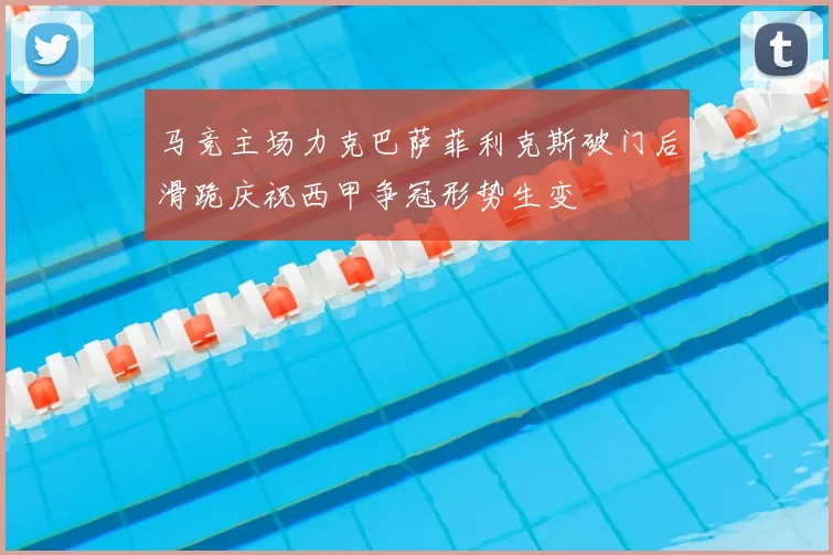 马竞主场力克巴萨菲利克斯破门后滑跪庆祝西甲争冠形势生变
