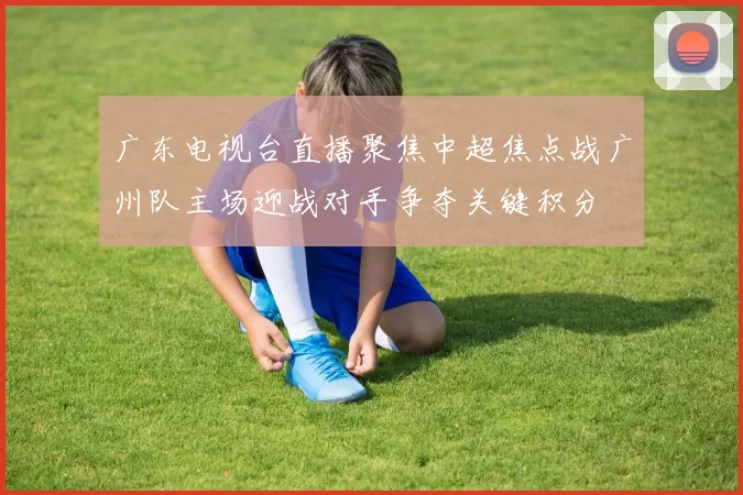 广东电视台直播聚焦中超焦点战广州队主场迎战对手争夺关键积分