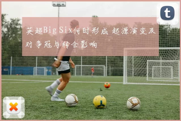 英超Big Six何时形成 起源演变及对争冠与转会影响