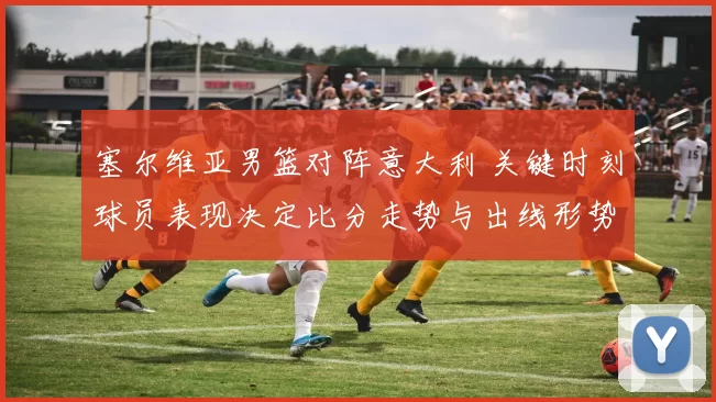 塞尔维亚男篮对阵意大利 关键时刻球员表现决定比分走势与出线形势