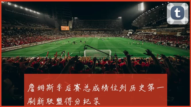 詹姆斯季后赛总成绩位列历史第一刷新联盟得分纪录