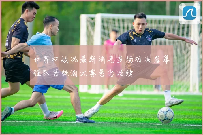 世界杯战况最新消息多场对决落幕强队晋级淘汰赛悬念延续