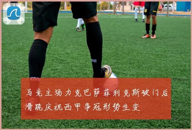 马竞主场力克巴萨菲利克斯破门后滑跪庆祝西甲争冠形势生变