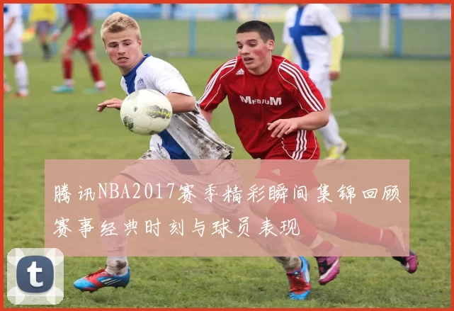 腾讯NBA2017赛季精彩瞬间集锦回顾赛事经典时刻与球员表现