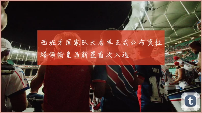 西班牙国家队大名单正式公布莫拉塔领衔皇马新星首次入选