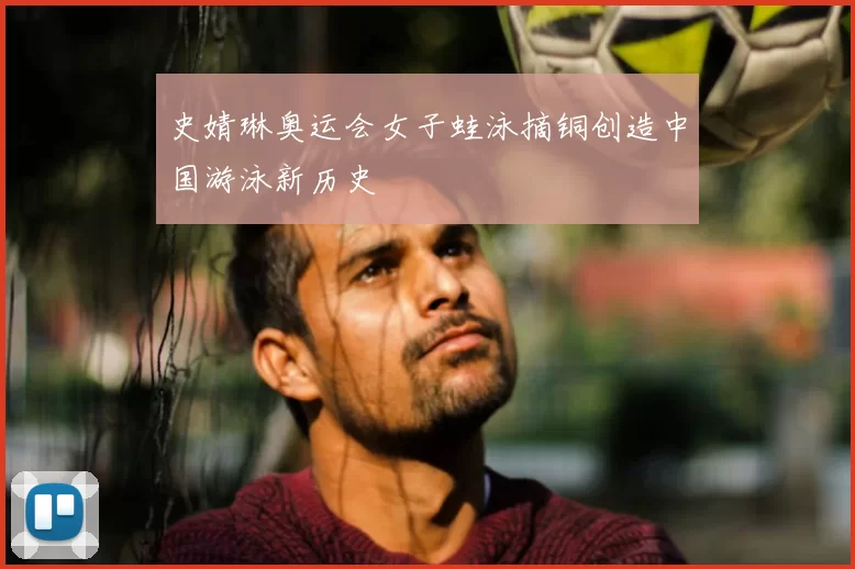 史婧琳奥运会女子蛙泳摘铜创造中国游泳新历史