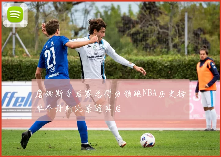 詹姆斯季后赛总得分领跑NBA历史榜单乔丹科比紧随其后