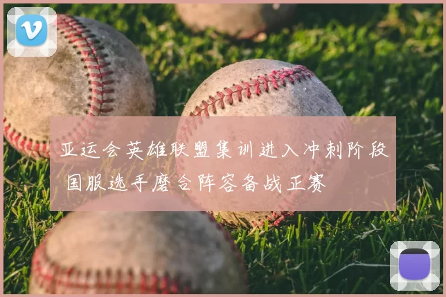 亚运会英雄联盟集训进入冲刺阶段 国服选手磨合阵容备战正赛