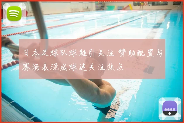 日本足球队球鞋引关注 赞助配置与赛场表现成球迷关注焦点