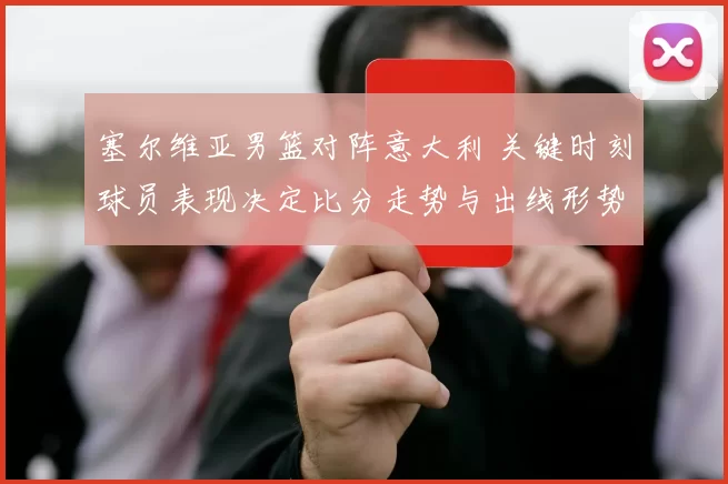 塞尔维亚男篮对阵意大利 关键时刻球员表现决定比分走势与出线形势