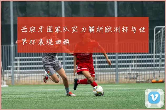 西班牙国家队实力解析欧洲杯与世界杯表现回顾