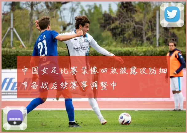 中国女足比赛录像回放披露攻防细节备战后续赛事调整中