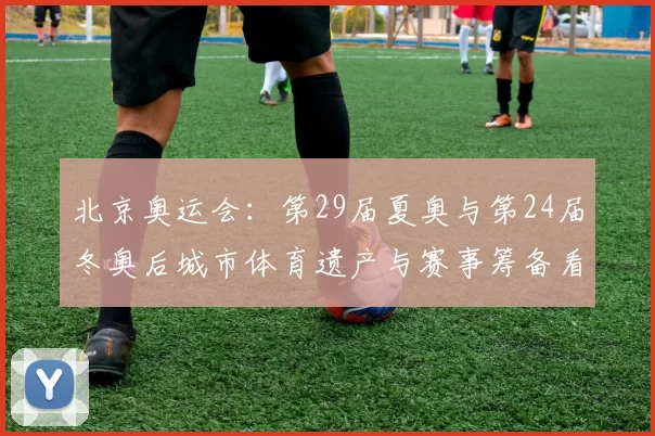 北京奥运会:第29届夏奥与第24届冬奥后城市体育遗产与赛事筹备看点