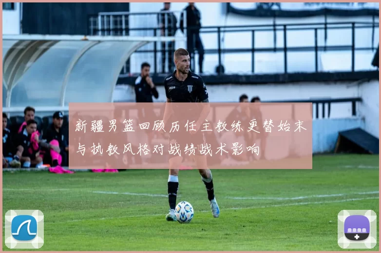 新疆男篮回顾历任主教练更替始末与执教风格对战绩战术影响