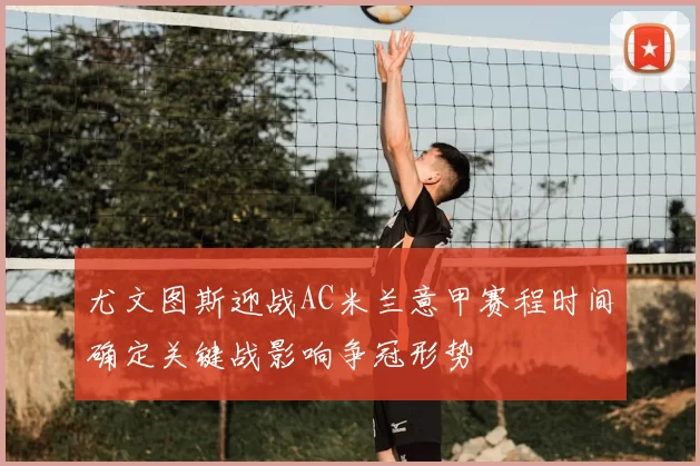 尤文图斯迎战AC米兰意甲赛程时间确定关键战影响争冠形势