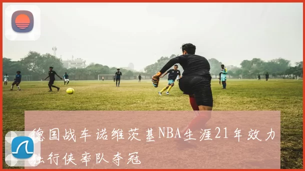 德国战车诺维茨基NBA生涯21年效力独行侠率队夺冠