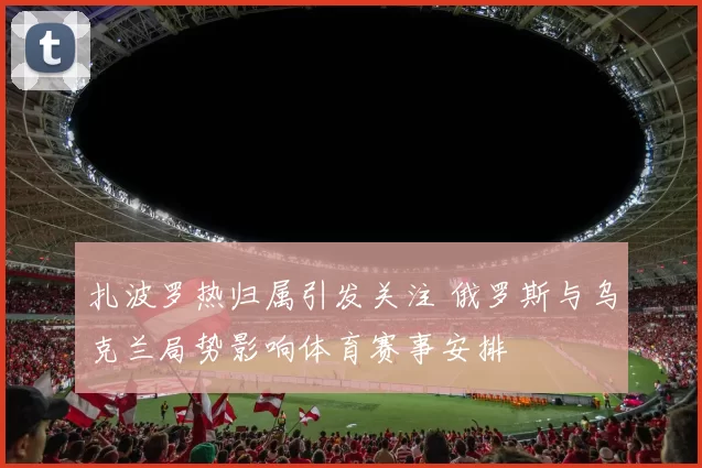 扎波罗热归属引发关注 俄罗斯与乌克兰局势影响体育赛事安排